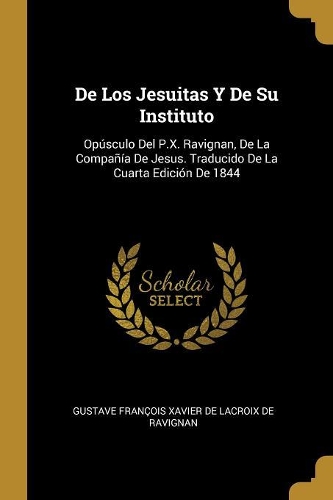 De Los Jesuitas Y De Su Instituto: Opúsculo Del P.X. Ravignan, De La Compañía De Jesus. Traducido De La Cuarta Edición De 1844