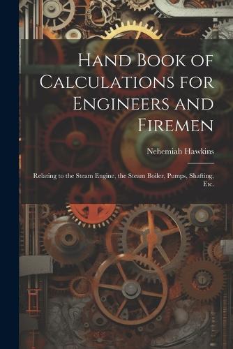 Hand Book of Calculations for Engineers and Firemen: Relating to the Steam Engine, the Steam Boiler, Pumps, Shafting, Etc.