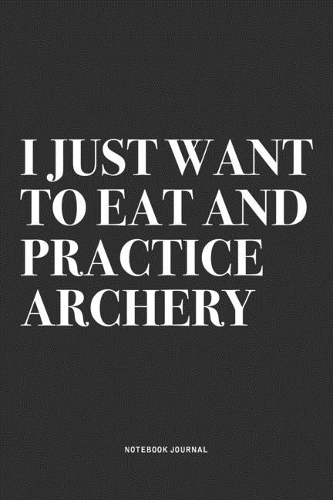 I Just Want To Eat And Practice Archery: A 6x9 Inch Notebook Diary Journal With A Bold Text Font Slogan On A Matte Cover and 120 Blank Lined Pages Makes A Great Alternative To A Card