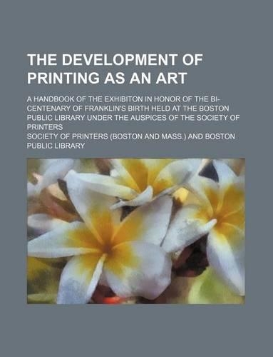 The Development of Printing as an Art; A Handbook of the Exhibiton in Honor of the Bi-Centenary of Franklin's Birth Held at the Boston Public Library Under the Auspices of the Society of Printers