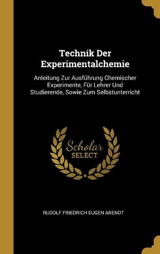 Technik Der Experimentalchemie: Anleitung Zur Ausführung Chemischer Experimente, Für Lehrer Und Studierende, Sowie Zum Selbstunterricht