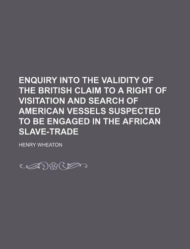 Enquiry Into the Validity of the British Claim to a Right of Visitation and Search of American Vessels Suspected to Be Engaged in the African Slave-Trade