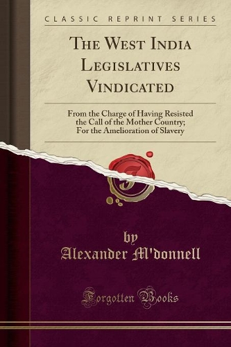 The West India Legislatives Vindicated: From the Charge of Having Resisted the Call of the Mother Country; For the Amelioration of Slavery (Classic Reprint)