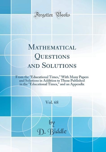 Mathematical Questions and Solutions, Vol. 68: From the "Educational Times," With Many Papers and Solutions in Addition to Those Published in the "Educational Times," and an Appendix (Classic Reprint)