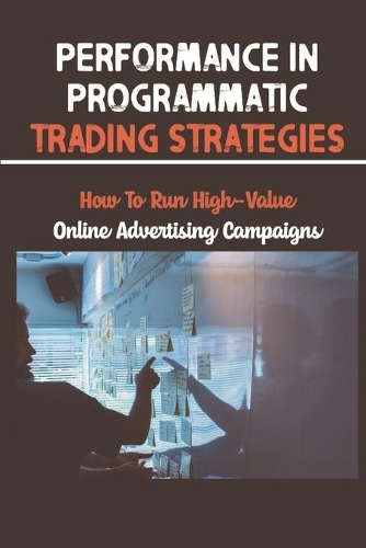 Performance In Programmatic Trading Strategies: How To Run High-Value Online Advertising Campaigns: Performance In Programmatic Trading
