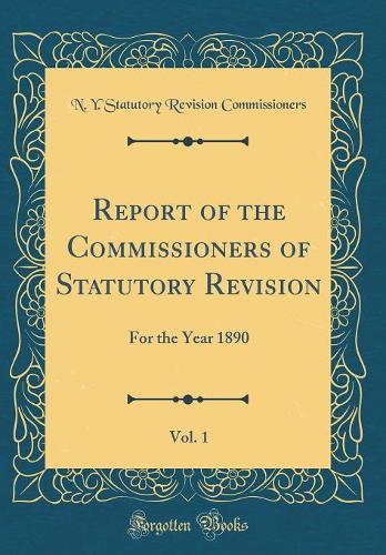 Report of the Commissioners of Statutory Revision, Vol. 1: For the Year 1890 (Classic Reprint)