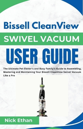 Bissell CleanView Swivel Vacuum User Guide: The Ultimate Pet Owner's and Busy Family's Guide to Assembling, Mastering and Maintaining Your Bissell CleanView Swivel Vacuum Like a Pro