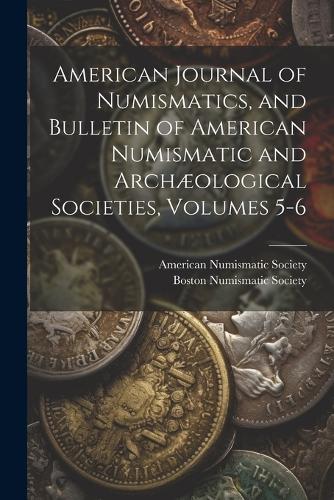 American Journal of Numismatics, and Bulletin of American Numismatic and Archæological Societies, Volumes 5-6