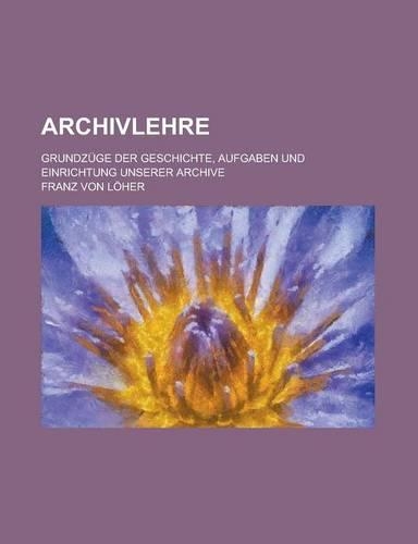 Archivlehre; Grundzuge Der Geschichte, Aufgaben Und Einrichtung Unserer Archive