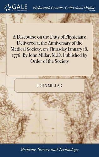 A Discourse on the Duty of Physicians; Delivered at the Anniversary of the Medical Society, on Thursday January 18, 1776. by John Millar, M.D. Published by Order of the Society