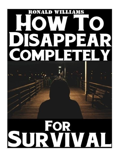 How To Disappear Completely For Survival: A Step-By-Step Beginner's Survival Guide On How To Evade Your Pursuers, Go Off Grid, And Begin A New Identity Without Leaving A Trace