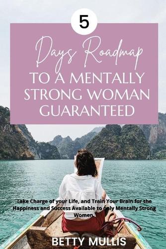 5 Days Roadmap to A Mentally Strong Woman Guaranteed: Take Charge of your Life, and Train Your Brain for the Happiness and Success Available to only Mentally Strong Women