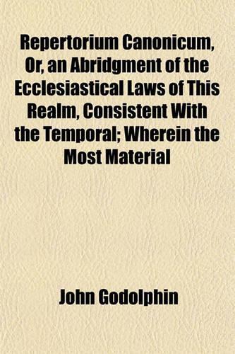 Repertorium Canonicum, Or, an Abridgment of the Ecclesiastical Laws of This Realm, Consistent with the Temporal; Wherein the Most Material