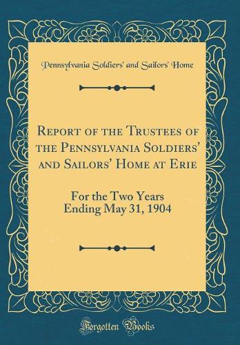 Report of the Trustees of the Pennsylvania Soldiers' and Sailors' Home at Erie: For the Two Years Ending May 31, 1904 (Classic Reprint)
