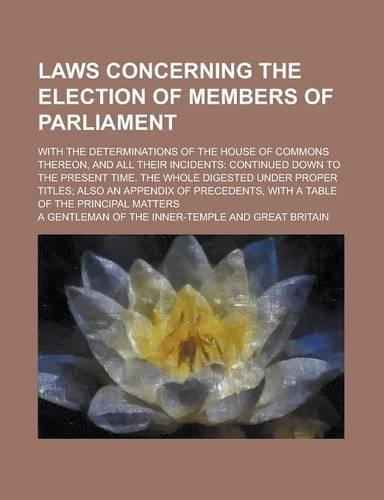 Laws Concerning the Election of Members of Parliament; With the Determinations of the House of Commons Thereon, and All Their Incidents