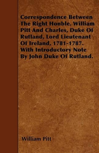 Correspondence Between The Right Honble. William Pitt And Charles, Duke Of Rutland, Lord Lieutenant Of Ireland, 1781-1787. With Introductory Note By John Duke Of Rutland.