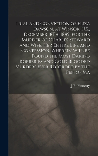 Trial and Conviction of Eliza Dawson, at Winsor, N.S., December 18Th, 1849, for the Murder of Charles Steward and Wife, Her Entire Life and Confession, Wherein Will Be Found the Most Daring Robberies and Cold Blooded Murders Ever Recorded by the Pe