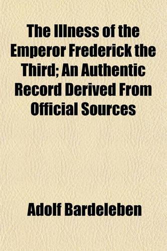 The Illness of the Emperor Frederick the Third; An Authentic Record Derived from Official Sources