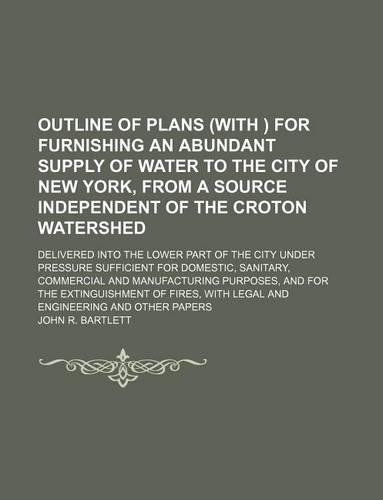 Outline of Plans (with ) for Furnishing an Abundant Supply of Water to the City of New York, from a Source Independent of the Croton Watershed; Delivered Into the Lower Part of the City Under Pressure Sufficient for Domestic, Sanitary, Commercial a