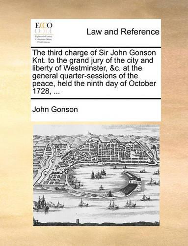 The third charge of Sir John Gonson Knt. to the grand jury of the city and liberty of Westminster, &c. at the general quarter-sessions of the peace, held the ninth day of October 1728, ...