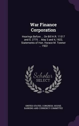 War Finance Corporation: Hearings Before ... On Bill H.R. 11517 and S. 2775 ... May 3 and 4, 1922, Statements of Hon. Horace M. Towner ... 1922