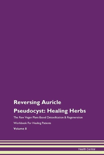 Reversing Auricle Pseudocyst: Healing Herbs The Raw Vegan Plant-Based Detoxification & Regeneration Workbook For Healing Patients Volume 8