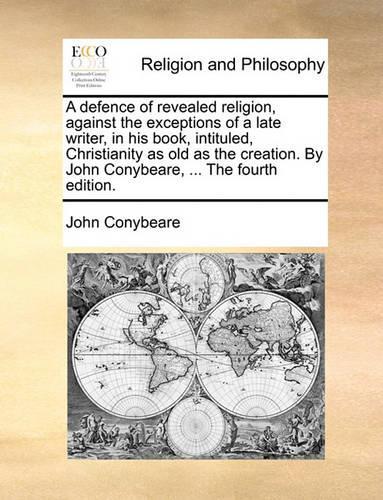 A defence of revealed religion, against the exceptions of a late writer, in his book, intituled, Christianity as old as the creation. By John Conybeare, ... The fourth edition.