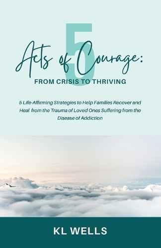 5 Acts of Courage: 5 Life-Affirming Strategies to Help Families Recover and Heal from the Trauma of Loved Ones Suffering from the Disease of Addiction