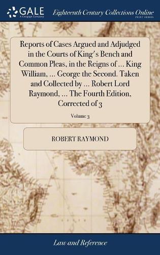 Reports of Cases Argued and Adjudged in the Courts of King's Bench and Common Pleas, in the Reigns of ... King William, ... George the Second. Taken and Collected by ... Robert Lord Raymond, ... the Fourth Edition, Corrected of 3; Volume 3
