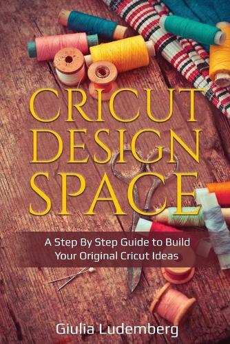 Cricut Design Space: A Step By Step Guide to Build Your Original Cricut Ideas