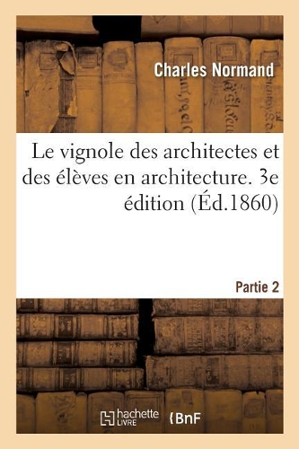 Le Vignole Des Architectes Et Des Élèves En Architecture. 3e Édition: Partie 2. Détails Relatifs À l'Ornement Des Cinq Ordres d'Architecture