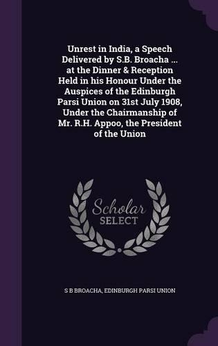Unrest in India, a Speech Delivered by S.B. Broacha ... at the Dinner & Reception Held in his Honour Under the Auspices of the Edinburgh Parsi Union on 31st July 1908, Under the Chairmanship of Mr. R.H. Appoo, the President of the Union