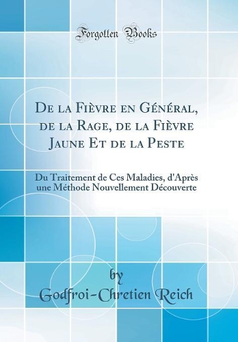 De la Fièvre en Général, de la Rage, de la Fièvre Jaune Et de la Peste: Du Traitement de Ces Maladies, d'Après une Méthode Nouvellement Découverte (Classic Reprint)