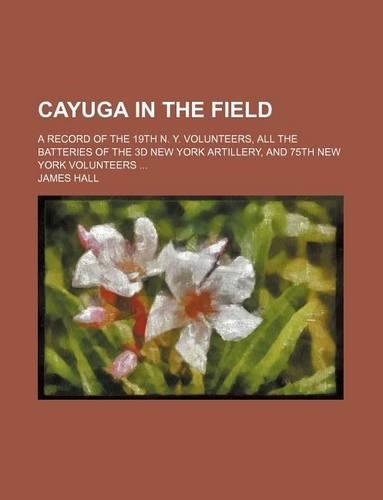 Cayuga in the Field; A Record of the 19th N. Y. Volunteers, All the Batteries of the 3D New York Artillery, and 75th New York Volunteers