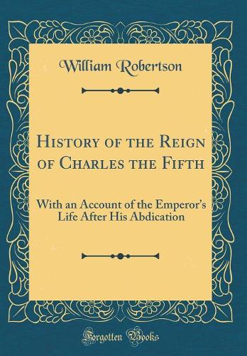 History of the Reign of Charles the Fifth: With an Account of the Emperors Life After His Abdication (Classic Reprint)