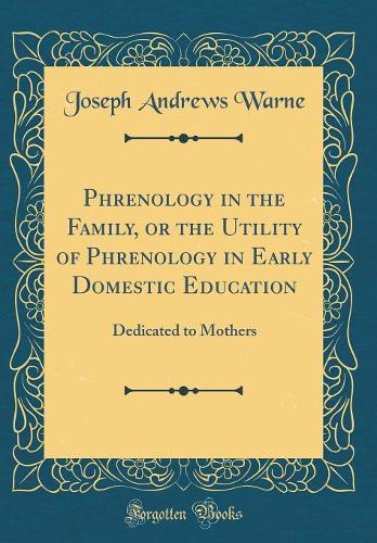 Phrenology in the Family, or the Utility of Phrenology in Early Domestic Education: Dedicated to Mothers (Classic Reprint)