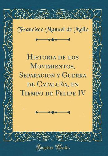 Historia de Los Movimientos, Separacion Y Guerra de Cataluña, En Tiempo de Felipe IV (Classic Reprint)