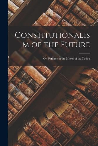 Constitutionalism of the Future; Or, Parliament the Mirror of the Nation