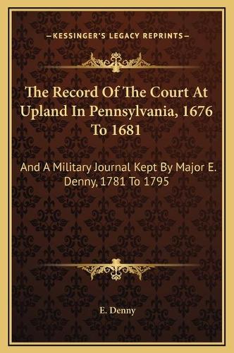 The Record Of The Court At Upland In Pennsylvania, 1676 To 1681: And A Military Journal Kept By Major E. Denny, 1781 To 1795