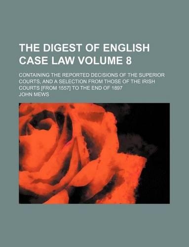 The Digest of English Case Law Volume 8; Containing the Reported Decisions of the Superior Courts, and a Selection from Those of the Irish Courts [From 1557] to the End of 1897