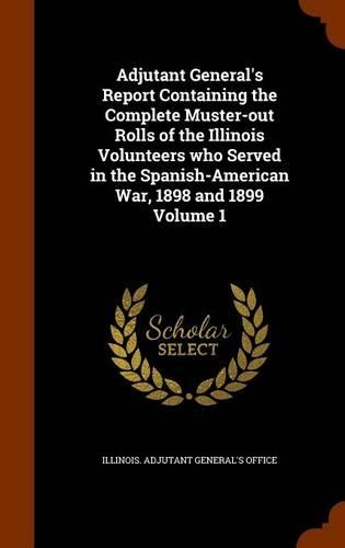 Adjutant General's Report Containing the Complete Muster-out Rolls of the Illinois Volunteers who Served in the Spanish-American War, 1898 and 1899 Volume 1