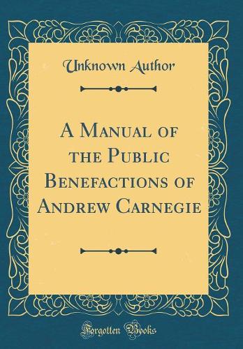 A Manual of the Public Benefactions of Andrew Carnegie (Classic Reprint)