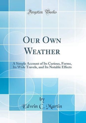 Our Own Weather: A Simple Account of Its Curious, Forms, Its Wide Travels, and Its Notable Effects (Classic Reprint)