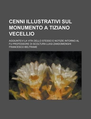 Cenni Illustrativi Sul Monumento a Tiziano Vecellio; Aggiuntevi La Vita Dello Stesso E Notizie Intorno Al Fu Professore Di Scoltura Luigi Zandomenghi