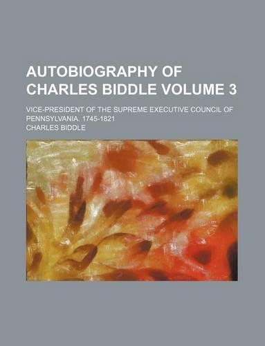 Autobiography of Charles Biddle Volume 3; Vice-President of the Supreme Executive Council of Pennsylvania. 1745-1821