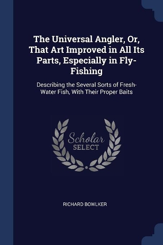 The Universal Angler, Or, That Art Improved in All Its Parts, Especially in Fly-Fishing