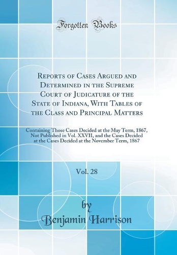 Reports of Cases Argued and Determined in the Supreme Court of Judicature of the State of Indiana, With Tables of the Class and Principal Matters, Vol. 28: Containing Those Cases Decided at the May Term, 1867, Not Published in Vol. XXVII, and the C
