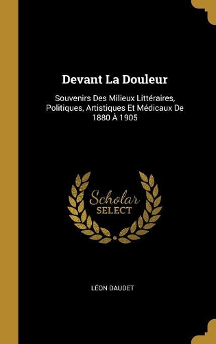 Devant La Douleur: Souvenirs Des Milieux Littéraires, Politiques, Artistiques Et Médicaux De 1880 À 1905