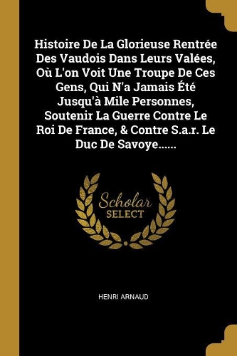 Histoire De La Glorieuse Rentrée Des Vaudois Dans Leurs Valées, Où L'on Voit Une Troupe De Ces Gens, Qui N'a Jamais Été Jusqu'à Mile Personnes, Soutenir La Guerre Contre Le Roi De France, & Contre S.a.r. Le Duc De Savoye......