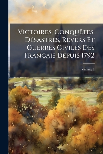 Victoires, Conquêtes, Désastres, Revers Et Guerres Civiles Des Français Depuis 1792, Volume 1